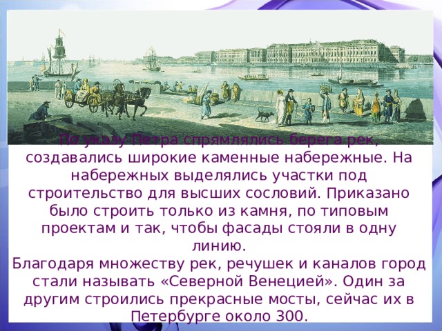 По указу Петра спрямлялись берега рек, создавались широкие каменные набережные. На набережных выделялись участки под строительство для высших сословий. Приказано было строить только из камня, по типовым проектам и так, чтобы фасады стояли в одну линию. Благодаря множеству рек, речушек и каналов город стали называть «Северной Венецией». Один за другим строились прекрасные мосты, сейчас их в Петербурге около 300. 