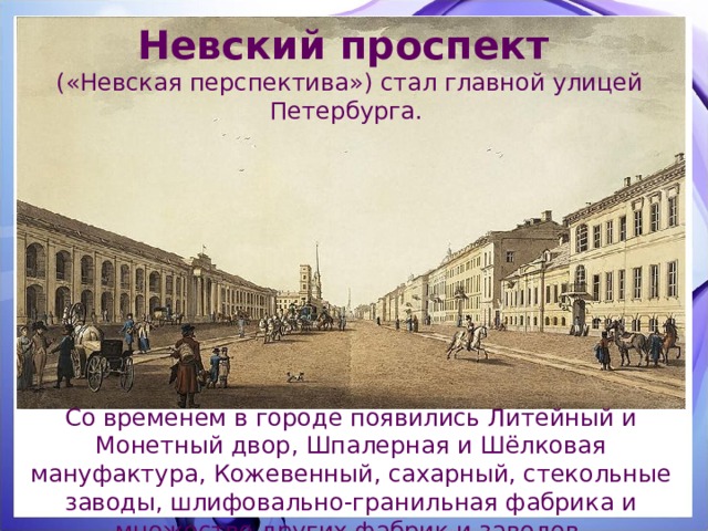 Невский проспект («Невская перспектива») стал главной улицей Петербурга. Со временем в городе появились Литейный и Монетный двор, Шпалерная и Шёлковая мануфактура, Кожевенный, сахарный, стекольные заводы, шлифовально-гранильная фабрика и множество других фабрик и заводов. 