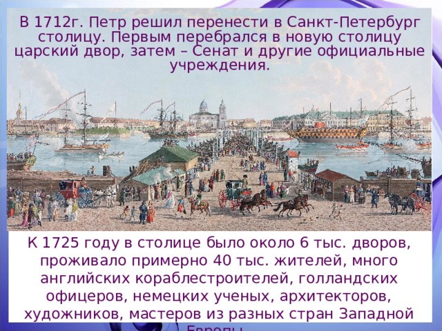 В 1712г. Петр решил перенести в Санкт-Петербург столицу. Первым перебрался в новую столицу царский двор, затем – Сенат и другие официальные учреждения. К 1725 году в столице было около 6 тыс. дворов, проживало примерно 40 тыс. жителей, много английских кораблестроителей, голландских офицеров, немецких ученых, архитекторов, художников, мастеров из разных стран Западной Европы. 