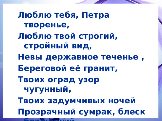 Люблю тебя, Петра творенье, Люблю твой строгий, стройный вид, Невы державное теченье , Береговой её гранит, Твоих оград узор чугунный, Твоих задумчивых ночей Прозрачный сумрак, блеск безлунный…  А.С. Пушкин 