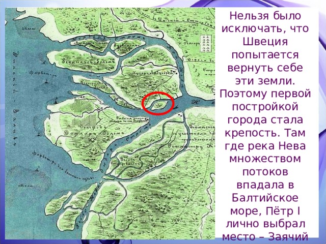 Нельзя было исключать, что Швеция попытается вернуть себе эти земли. Поэтому первой постройкой города стала крепость. Там где река Нева множеством потоков впадала в Балтийское море, Пётр I лично выбрал место – Заячий остров. 