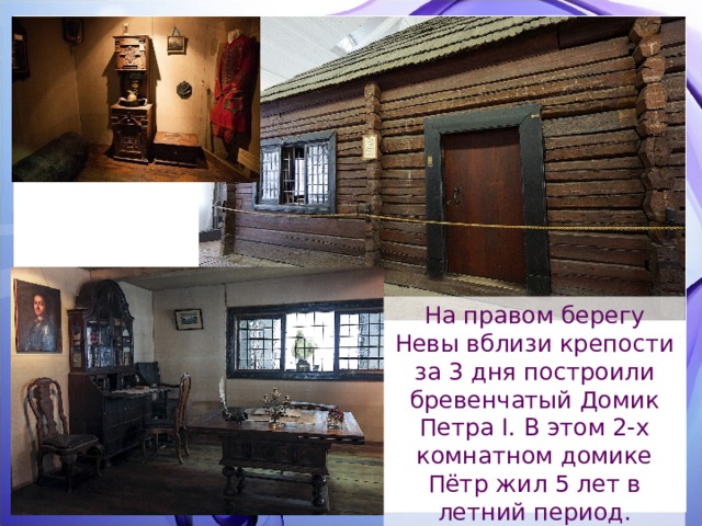 На правом берегу Невы вблизи крепости за 3 дня построили бревенчатый Домик Петра I. В этом 2-х комнатном домике Пётр жил 5 лет в летний период. Церковь Петра и Павла 