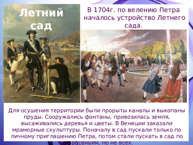 Летний сад В 1704г. по велению Петра началось устройство Летнего сада. Для осушения территории были прорыты каналы и выкопаны пруды. Сооружались фонтаны, привозилась земля, высаживались деревья и цветы. В Венеции заказали мраморные скульптуры. Поначалу в сад пускали только по личному приглашению Петра, потом стали пускать в сад по воскресеньям, но не всех. 