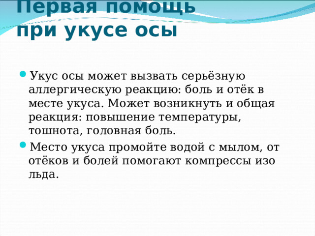  Первая помощь  при укусе осы   Укус осы может вызвать серьёзную аллергическую реакцию: боль и отёк в месте укуса. Может возникнуть и общая реакция: повышение температуры, тошнота, головная боль. Место укуса промойте водой с мылом, от отёков и болей помогают компрессы изо льда. 