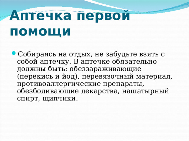Аптечка первой помощи   Собираясь на отдых, не забудьте взять с собой аптечку. В аптечке обязательно должны быть: обеззараживающие (перекись и йод), перевязочный материал, противоаллергические препараты, обезболивающие лекарства, нашатырный спирт, щипчики. 