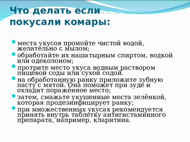  Что делать если  покусали комары:   места укусов промойте чистой водой, желательно с мылом; обработайте их нашатырным спиртом, водкой или одеколоном; протрите место укуса водным раствором пищевой соды или сухой содой. на обработанную ранку приложите зубную пасту с мятой. Она поможет при зуде и охладит поражённое место; затем, смажьте укушенные места зелёнкой, которая продезинфицирует ранку; при множественных укусах рекомендуется принять внутрь таблетку антигистаминного препарата, например, кларитина. 