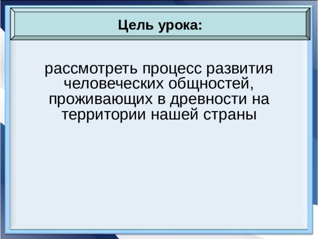 Цель урока: рассмотреть процесс развития человеческих общностей, проживающих в древности на территории нашей страны 