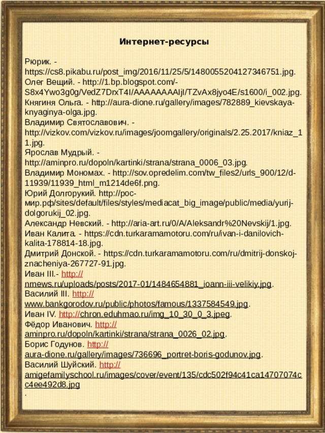Интернет-ресурсы  Рюрик. - https://cs8.pikabu.ru/post_img/2016/11/25/5/1480055204127346751.jpg. Олег Вещий. - http://1.bp.blogspot.com/-S8x4Ywo3g0g/VedZ7DrxT4I/AAAAAAAAIjI/TZvAx8jyo4E/s1600/i_002.jpg. Княгиня Ольга. - http://aura-dione.ru/gallery/images/782889_kievskaya-knyaginya-olga.jpg. Владимир Святославович. - http://vizkov.com/vizkov.ru/images/joomgallery/originals/2.25.2017/kniaz_11.jpg. Ярослав Мудрый. - http://aminpro.ru/dopoln/kartinki/strana/strana_0006_03.jpg. Владимир Мономах. - http://sov.opredelim.com/tw_files2/urls_900/12/d-11939/11939_html_m1214de6f.png. Юрий Долгорукий. http://рос-мир.рф/sites/default/files/styles/mediacat_big_image/public/media/yurij-dolgorukij_02.jpg. Александр Невский. - http://aria-art.ru/0/A/Aleksandr%20Nevskij/1.jpg. Иван Калита. - https://cdn.turkaramamotoru.com/ru/ivan-i-danilovich-kalita-178814-18.jpg. Дмитрий Донской. - https://cdn.turkaramamotoru.com/ru/dmitrij-donskoj-znacheniya-267727-91.jpg. Иван III.- http:// nrnews.ru/uploads/posts/2017-01/1484654881_ioann-iii-velikiy.jpg . Василий III. http:// www.bankgorodov.ru/public/photos/famous/1337584549.jpg . Иван IV. http:// chron.eduhmao.ru/img_10_30_0_3.jpeg . Фёдор Иванович. http:// aminpro.ru/dopoln/kartinki/strana/strana_0026_02.jpg . Борис Годунов. http:// aura-dione.ru/gallery/images/736696_portret-boris-godunov.jpg . Василий Шуйский. http:// amigefamilyschool.ru/images/cover/event/135/cdc502f94c41ca14707074cc4ee492d8.jpg .  