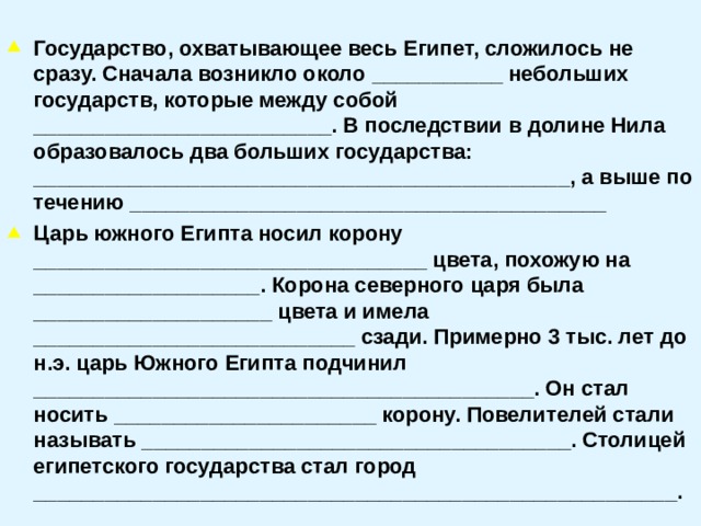  Государство, охватывающее весь Египет, сложилось не сразу. Сначала возникло около ___________ небольших государств, которые между собой _________________________. В последствии в долине Нила образовалось два больших государства: _____________________________________________, а выше по течению ________________________________________ Царь южного Египта носил корону _________________________________ цвета, похожую на ___________________. Корона северного царя была ____________________ цвета и имела ___________________________ сзади. Примерно 3 тыс. лет до н.э. царь Южного Египта подчинил __________________________________________. Он стал носить ______________________ корону. Повелителей стали называть ____________________________________. Столицей египетского государства стал город ______________________________________________________.  