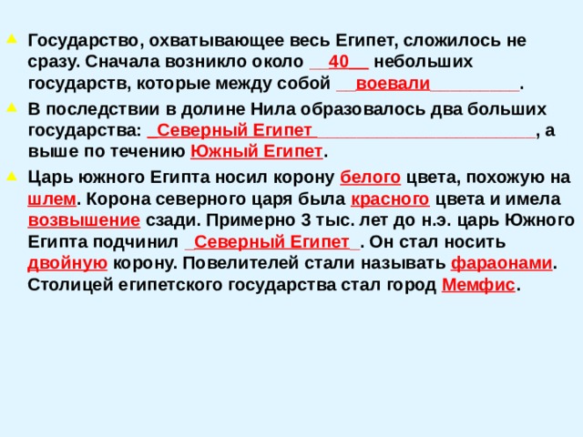  Государство, охватывающее весь Египет, сложилось не сразу. Сначала возникло около __ 40__  небольших государств, которые между собой __ воевали _________ . В последствии в долине Нила образовалось два больших государства: _Северный Египет ______________________ , а выше по течению Южный Египет . Царь южного Египта носил корону белого цвета, похожую на шлем . Корона северного царя была красного цвета и имела возвышение сзади. Примерно 3 тыс. лет до н.э. царь Южного Египта подчинил _ Северный Египет _ . Он стал носить двойную корону. Повелителей стали называть фараонами . Столицей египетского государства стал город Мемфис .  