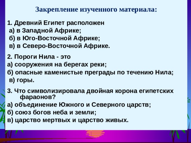 Закрепление изученного материала: 1. Древний Египет расположен  а) в Западной Африке;  б) в Юго-Восточной Африке;  в) в Северо-Восточной Африке.  2. Пороги Нила - это а) сооружения на берегах реки; б) опасные каменистые преграды по течению Нила;  в) горы.  3. Что символизировала двойная корона египетских фараонов? а) объединение Южного и Северного царств; б) союз богов неба и земли; в) царство мертвых и царство живых. 