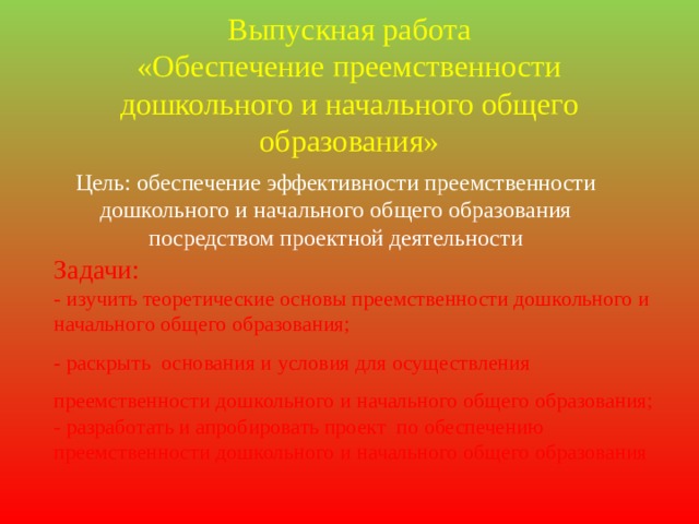 Выпускная работа  «Обеспечение преемственности дошкольного и начального общего образования» Цель: обеспечение эффективности преемственности дошкольного и начального общего образования посредством проектной деятельности Задачи: - изучить теоретические основы преемственности дошкольного и начального общего образования; - раскрыть основания и условия для осуществления преемственности дошкольного и начального общего образования; - разработать и апробировать проект по обеспечению преемственности дошкольного и начального общего образования 