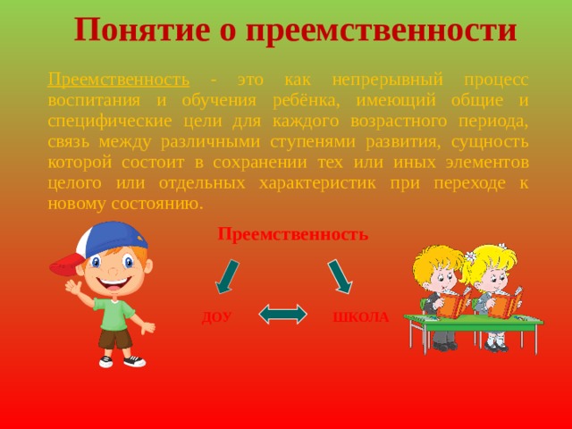 Понятие о преемственности Преемственность - это как непрерывный процесс воспитания и обучения ребёнка, имеющий общие и специфические цели для каждого возрастного периода, связь между различными ступенями развития, сущность которой состоит в сохранении тех или иных элементов целого или отдельных характеристик при переходе к новому состоянию. Преемственность  ДОУ ШКОЛА 