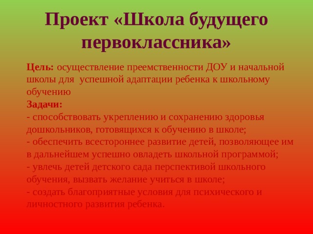 Проект «Школа будущего первоклассника» Цель: осуществление преемственности ДОУ и начальной школы для успешной адаптации ребенка к школьному обучению Задачи: - способствовать укреплению и сохранению здоровья дошкольников, готовящихся к обучению в школе; - обеспечить всестороннее развитие детей, позволяющее им в дальнейшем успешно овладеть школьной программой; - увлечь детей детского сада перспективой школьного обучения, вызвать желание учиться в школе; - создать благоприятные условия для психического и личностного развития ребенка. 