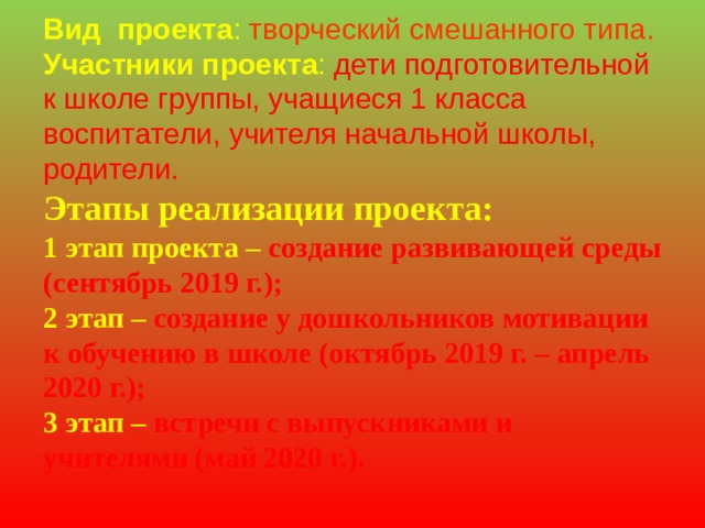     Вид  проекта : творческий смешанного типа.  Участники проекта : дети подготовительной к школе группы, учащиеся 1 класса воспитатели, учителя начальной школы, родители.  Этапы реализации проекта:  1 этап проекта – создание развивающей среды (сентябрь 2019 г.);  2 этап – создание у дошкольников мотивации к обучению в школе (октябрь 2019 г. – апрель 2020 г.);  3 этап – встречи с выпускниками и учителями (май 2020 г.). 
