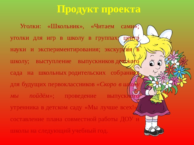 Продукт проекта Уголки: «Школьник», «Читаем сами»; уголки для игр в школу в группах; центр науки и экспериментирования; экскурсия в школу; выступление выпускников детского сада на школьных родительских собраниях для будущих первоклассников  «Скоро в школу мы пойдём» ; проведение выпускного утренника в детском саду «Мы лучше всех!»; составление плана совместной работы ДОУ и школы на следующий учебный год. 