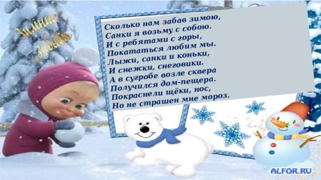 Сколько нам забав зимою,  Санки я возьму с собою.  И с ребятами с горы,  Покататься любим мы.  Лыжи, санки и коньки,  И снежки, снеговики.  А в сугробе возле сквера  Получился дом-пещера.  Покраснели щёки, нос,  Но не страшен мне мороз. 