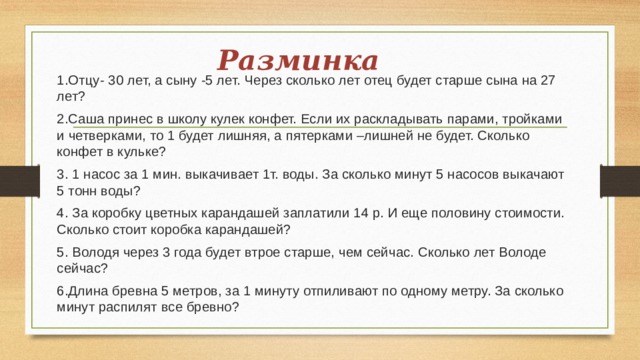 Разминка 1.Отцу- 30 лет, а сыну -5 лет. Через сколько лет отец будет старше сына на 27 лет? 2.Саша принес в школу кулек конфет. Если их раскладывать парами, тройками и четверками, то 1 будет лишняя, а пятерками –лишней не будет. Сколько конфет в кульке? 3. 1 насос за 1 мин. выкачивает 1т. воды. За сколько минут 5 насосов выкачают 5 тонн воды? 4. За коробку цветных карандашей заплатили 14 р. И еще половину стоимости. Сколько стоит коробка карандашей? 5. Володя через 3 года будет втрое старше, чем сейчас. Сколько лет Володе сейчас? 6.Длина бревна 5 метров, за 1 минуту отпиливают по одному метру. За сколько минут распилят все бревно? 