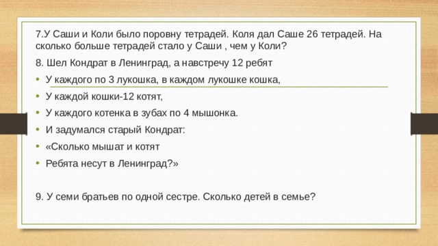 7.У Саши и Коли было поровну тетрадей. Коля дал Саше 26 тетрадей. На сколько больше тетрадей стало у Саши , чем у Коли? 8. Шел Кондрат в Ленинград, а навстречу 12 ребят У каждого по 3 лукошка, в каждом лукошке кошка, У каждой кошки-12 котят, У каждого котенка в зубах по 4 мышонка. И задумался старый Кондрат: «Сколько мышат и котят Ребята несут в Ленинград?» 9. У семи братьев по одной сестре. Сколько детей в семье? 