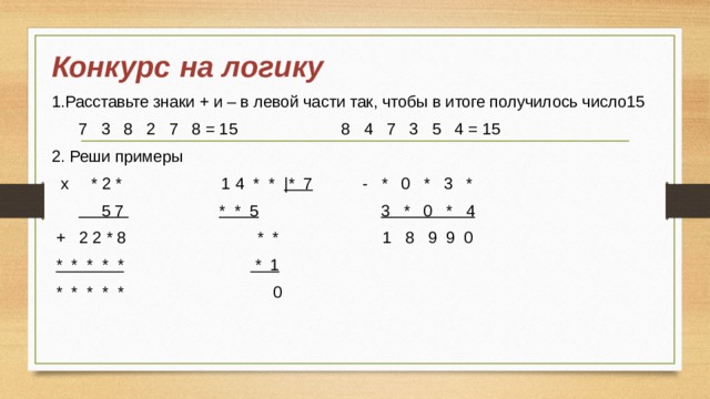 Конкурс  на логику 1.Расставьте знаки + и – в левой части так, чтобы в итоге получилось число15  7 3 8 2 7 8 = 15 8 4 7 3 5 4 = 15 2. Реши примеры  х * 2 * 1 4 * * |* 7 - * 0 * 3 *   5 7  * * 5  3 * 0 * 4  + 2 2 * 8 * * 1 8 9 9 0  * * * * *  * 1  * * * * * 0 