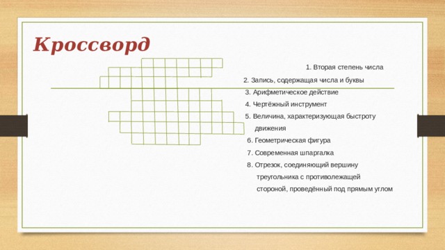 Кроссворд  1. Вторая степень числа  2. Запись, содержащая числа и буквы  3. Арифметическое действие  4. Чертёжный инструмент  5. Величина, характеризующая быстроту  движения  6. Геометрическая фигура  7. Современная шпаргалка  8. Отрезок, соединяющий вершину  треугольника с противолежащей  стороной, проведённый под прямым углом 