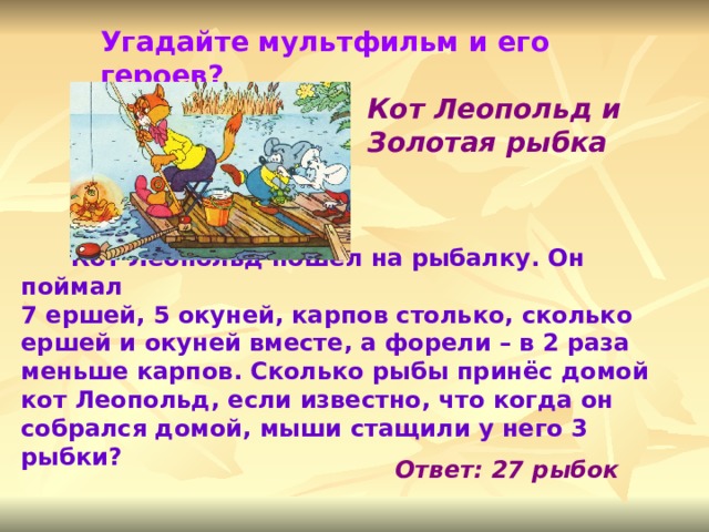 Угадайте мультфильм и его героев? Кот Леопольд и Золотая рыбка   Кот Леопольд пошёл на рыбалку. Он поймал 7 ершей, 5 окуней, карпов столько, сколько ершей и окуней вместе, а форели – в 2 раза меньше карпов. Сколько рыбы принёс домой кот Леопольд, если известно, что когда он собрался домой, мыши стащили у него 3 рыбки?   Ответ: 27 рыбок 