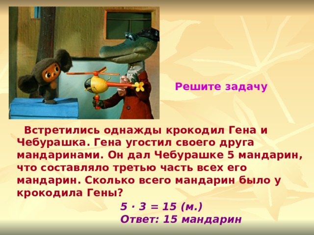 Решите задачу  Встретились однажды крокодил Гена и Чебурашка. Гена угостил своего друга мандаринами. Он дал Чебурашке 5 мандарин, что составляло третью часть всех его мандарин. Сколько всего мандарин было у крокодила Гены? 5 · 3 = 15 (м.) Ответ: 15 мандарин 