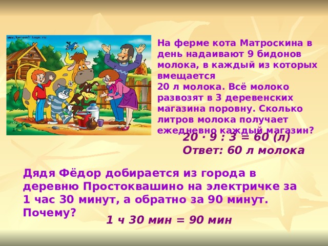 На ферме кота Матроскина в день надаивают 9 бидонов молока, в каждый из которых вмещается 20 л молока. Всё молоко развозят в 3 деревенских магазина поровну. Сколько литров молока получает ежедневно каждый магазин? 20 · 9 : 3 = 60 (л) Ответ: 60 л молока  Дядя Фёдор добирается из города в деревню Простоквашино на электричке за 1 час 30 минут, а обратно за 90 минут. Почему? 1 ч 30 мин = 90 мин 