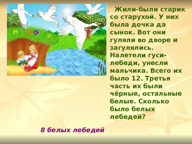  Жили-были старик со старухой. У них была дочка да сынок. Вот они гуляли во дворе и загулялись. Налетели гуси-лебеди, унесли мальчика. Всего их было 12. Третья часть их были чёрные, остальные белые. Сколько было белых лебедей? 8 белых лебедей 