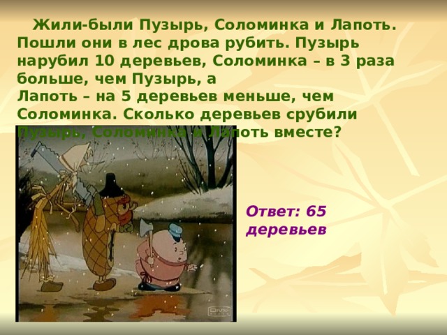  Жили-были Пузырь, Соломинка и Лапоть. Пошли они в лес дрова рубить. Пузырь нарубил 10 деревьев, Соломинка – в 3 раза больше, чем Пузырь, а Лапоть – на 5 деревьев меньше, чем Соломинка. Сколько деревьев срубили Пузырь, Соломинка и Лапоть вместе? Ответ: 65 деревьев 