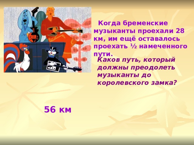  Когда бременские музыканты проехали 28 км, им ещё оставалось проехать ½ намеченного пути. Каков путь, который должны преодолеть музыканты до королевского замка? 56 км 