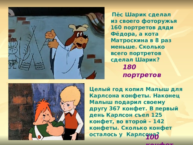  Пёс Шарик сделал из своего фоторужья 160 портретов дяди Фёдора, а кота Матроскина в 8 раз меньше. Сколько всего портретов сделал Шарик? 180 портретов Целый год копил Малыш для Карлсона конфеты. Наконец Малыш подарил своему другу 367 конфет. В первый день Карлсон съел 125 конфет, во второй – 142 конфеты. Сколько конфет осталось у Карлсона? 100 конфет 