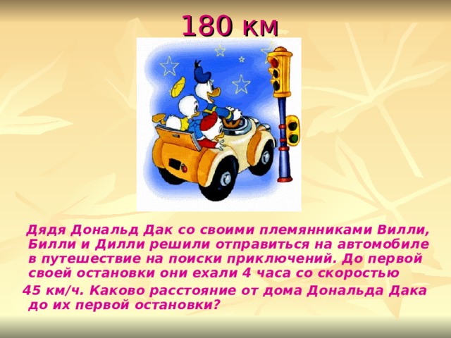  180 км  Дядя Дональд Дак со своими племянниками Вилли, Билли и Дилли решили отправиться на автомобиле в путешествие на поиски приключений. До первой своей остановки они ехали 4 часа со скоростью  45 км/ч. Каково расстояние от дома Дональда Дака до их первой остановки? 