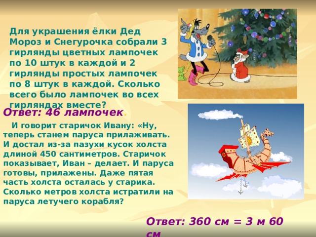 Для украшения ёлки Дед Мороз и Снегурочка собрали 3 гирлянды цветных лампочек по 10 штук в каждой и 2 гирлянды простых лампочек по 8 штук в каждой. Сколько всего было лампочек во всех гирляндах вместе? Ответ: 46 лампочек .  И говорит старичок Ивану: «Ну, теперь станем паруса прилаживать. И достал из-за пазухи кусок холста длиной 450 сантиметров. Старичок показывает, Иван – делает. И паруса готовы, прилажены. Даже пятая часть холста осталась у старика. Сколько метров холста истратили на паруса летучего корабля?  Ответ: 360 см = 3 м 60 см 