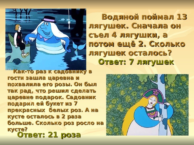  Водяной поймал 13 лягушек. Сначала он съел 4 лягушки, а потом ещё 2. Сколько лягушек осталось? Ответ: 7 лягушек  Как-то раз к садовнику в гости зашла царевна и похвалила его розы. Он был так рад, что решил сделать царевне подарок. Садовник подарил ей букет из 7 прекрасных белых роз. А на кусте осталось в 2 раза больше. Сколько роз росло на кусте? Ответ: 21 роза 