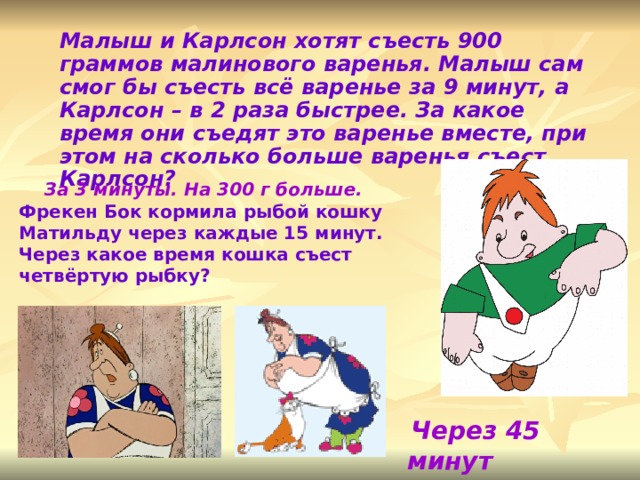Малыш и Карлсон хотят съесть 900 граммов малинового варенья. Малыш сам смог бы съесть всё варенье за 9 минут, а Карлсон – в 2 раза быстрее. За какое время они съедят это варенье вместе, при этом на сколько больше варенья съест Карлсон?   За 3 минуты. На 300 г больше. Фрекен Бок кормила рыбой кошку Матильду через каждые 15 минут. Через какое время кошка съест четвёртую рыбку?   Через 45 минут  