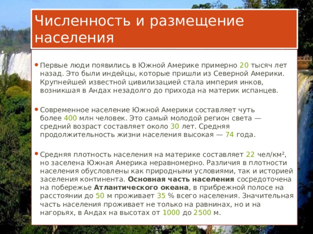 Численность и размещение населения Первые люди появились в Южной Америке примерно  20  тысяч лет назад. Это были индейцы, которые пришли из Северной Америки. Крупнейшей известной цивилизацией стала империя инков, возникшая в Андах незадолго до прихода на материк испанцев. Современное население Южной Америки составляет чуть более  400  млн человек. Это самый молодой регион света — средний возраст составляет около  30  лет. Средняя продолжительность жизни населения высокая —  74  года. Средняя плотность населения на материке составляет  22  чел/км², но заселена Южная Америка неравномерно. Различия в плотности населения обусловлены как природными условиями, так и историей заселения континента. Основная часть населения сосредоточена на побережье Атлантического океана , в прибрежной полосе на расстоянии до  50  м проживает  35  % всего населения. Значительная часть населения проживает не только на равнинах, но и на нагорьях, в Андах на высотах от  1000  до  2500  м. 
