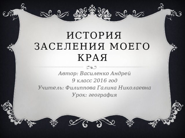  история заселения моего края Автор: Василенко Андрей 9 класс 2016 год Учитель: Филиппова Галина Николаевна Урок: география 