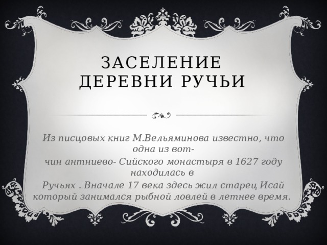 Заселение деревни ручьи  Из писцовых книг М.Вельяминова известно, что одна из вот- чин антниево- Сийского монастыря в 1627 году находилась в Ручьях . Вначале 17 века здесь жил старец Исай который занимался рыбной ловлей в летнее время.  