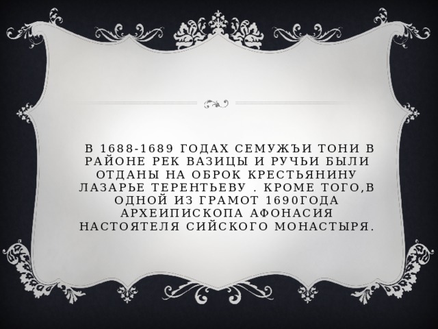  в 1688-1689 годах семужъи тони в районе рек вазицы и ручьи были отданы на оброк крестьянину лазарье терентьеву . Кроме того,в одной из грамот 1690года археипископа афонасия настоятеля сийского монастыря.  