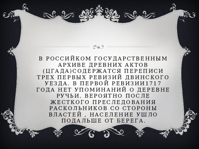 В российком государственным архиве древних актов (цгада)содержатся переписи трех первых ревизий двинского уезда. В первой ревизии1717 года нет упоминаний о деревне ручьи. Вероятно после жесткого преследования раскольников со стороны властей , население ушло подальше от берега. 