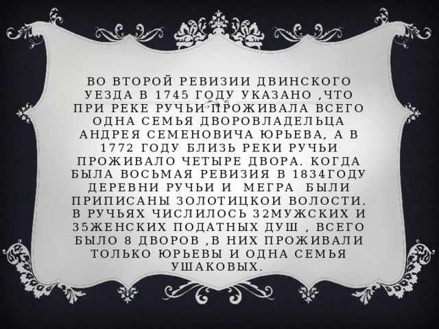 во второй ревизии двинского уезда в 1745 году указано ,что при реке ручьи проживала всего одна семья дворовладельца андрея семеновича юрьева, а в 1772 году близь реки ручьи проживало четыре двора. Когда была восьмая ревизия в 1834году деревни ручьи и мегра были приписаны золотицкои волости. В ручьях числилось 32мужских и 35женских податных душ , всего было 8 дворов ,в них проживали только юрьевы и одна семья ушаковых. 
