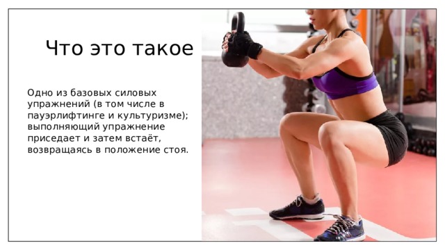 Что это такое Одно из базовых силовых упражнений (в том числе в пауэрлифтинге и культуризме); выполняющий упражнение приседает и затем встаёт, возвращаясь в положение стоя. 