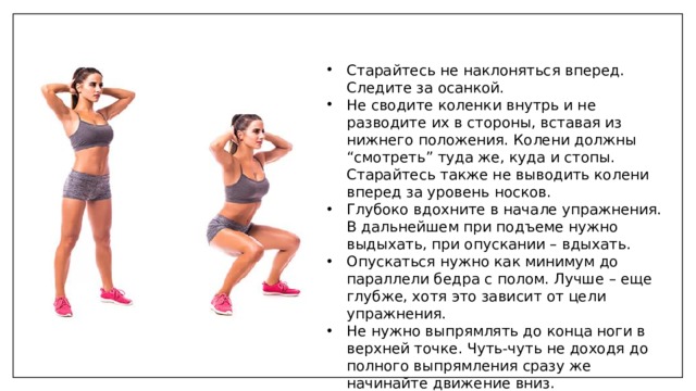 Старайтесь не наклоняться вперед. Следите за осанкой. Не сводите коленки внутрь и не разводите их в стороны, вставая из нижнего положения. Колени должны “смотреть” туда же, куда и стопы. Старайтесь также не выводить колени вперед за уровень носков. Глубоко вдохните в начале упражнения. В дальнейшем при подъеме нужно выдыхать, при опускании – вдыхать. Опускаться нужно как минимум до параллели бедра с полом. Лучше – еще глубже, хотя это зависит от цели упражнения. Не нужно выпрямлять до конца ноги в верхней точке. Чуть-чуть не доходя до полного выпрямления сразу же начинайте движение вниз. 