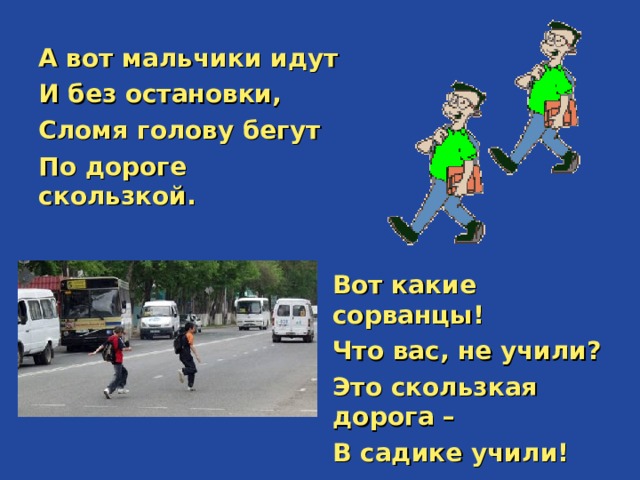 А вот мальчики идут И без остановки, Сломя голову бегут По дороге скользкой.   Вот какие сорванцы! Что вас, не учили? Это скользкая дорога – В садике учили! 