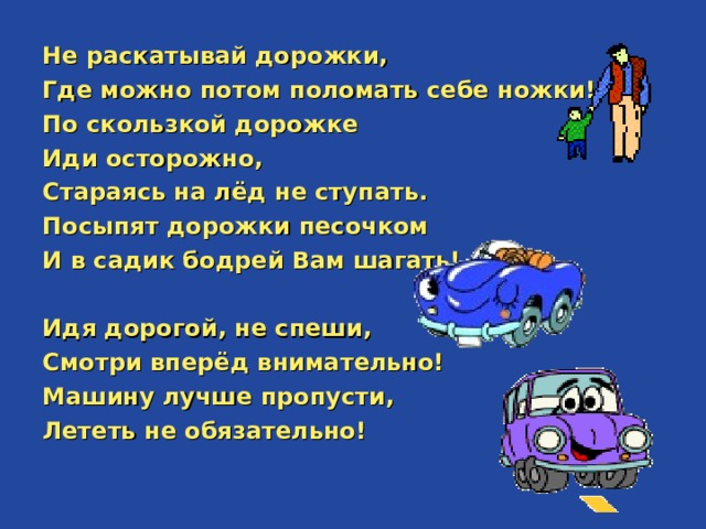Не раскатывай дорожки, Где можно потом поломать себе ножки! По скользкой дорожке Иди осторожно, Стараясь на лёд не ступать. Посыпят дорожки песочком И в садик бодрей Вам шагать!  Идя дорогой, не спеши, Смотри вперёд внимательно! Машину лучше пропусти, Лететь не обязательно!  