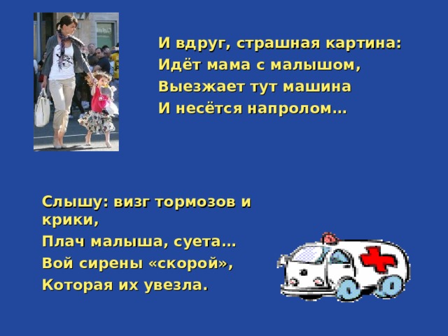  И вдруг, страшная картина: Идёт мама с малышом, Выезжает тут машина И несётся напролом…  Слышу: визг тормозов и крики, Плач малыша, суета… Вой сирены «скорой», Которая их увезла.  