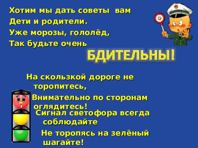 Хотим мы дать советы вам Дети и родители. Уже морозы, гололёд, Так будьте очень  На скользкой дороге не торопитесь,  Внимательно по сторонам оглядитесь!  Сигнал светофора всегда соблюдайте  Не торопясь на зелёный шагайте!  