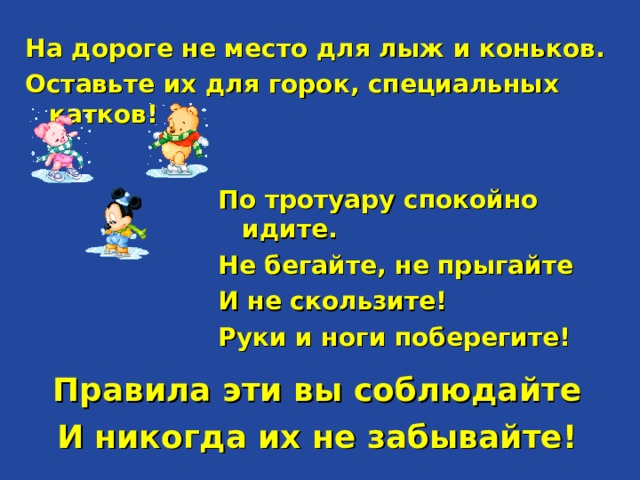 На дороге не место для лыж и коньков. Оставьте их для горок, специальных катков!  По тротуару спокойно идите. Не бегайте, не прыгайте И не скользите! Руки и ноги поберегите!   Правила эти вы соблюдайте И никогда их не забывайте!  