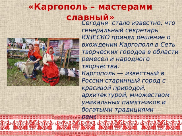 «Каргополь – мастерами славный»  Сегодня стало известно, что генеральный секретарь ЮНЕСКО принял решение о вхождении Каргополя в Сеть творческих городов в области ремесел и народного творчества.  Каргополь — известный в России старинный город с красивой природой, архитектурой, множеством уникальных памятников и богатыми традициями ремесленничества. 